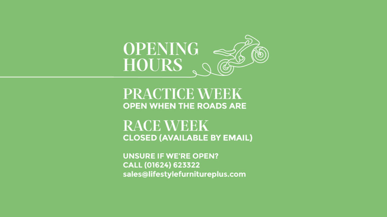 Graphic with a green background. There is a hand drawn motorbike. The majority of the image includes white text. The text reads: OPENING HOURS PRACTICE WEEK OPEN WHEN THE ROADS ARE RACE WEEK CLOSED (AVAILABLE BY EMAIL) Unsure if we’re open? Call (01624) 623322 sales@lifestylefurnitureplus.com