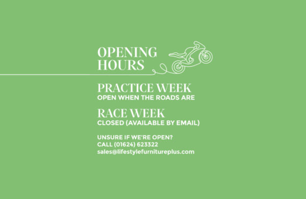 Graphic with a green background. There is a hand drawn motorbike. The majority of the image includes white text. The text reads: OPENING HOURS PRACTICE WEEK OPEN WHEN THE ROADS ARE RACE WEEK CLOSED (AVAILABLE BY EMAIL) Unsure if we’re open? Call (01624) 623322 sales@lifestylefurnitureplus.com